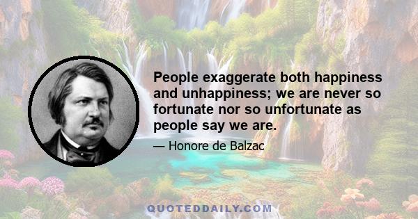 People exaggerate both happiness and unhappiness; we are never so fortunate nor so unfortunate as people say we are.