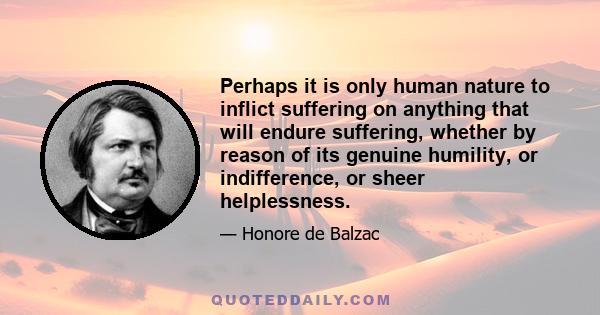 Perhaps it is only human nature to inflict suffering on anything that will endure suffering, whether by reason of its genuine humility, or indifference, or sheer helplessness.