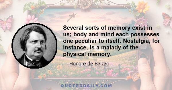 Several sorts of memory exist in us; body and mind each possesses one peculiar to itself. Nostalgia, for instance, is a malady of the physical memory.