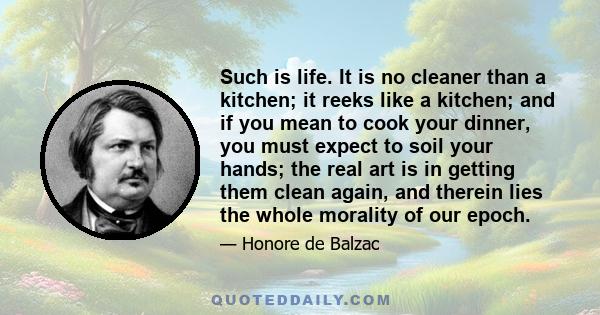 Such is life. It is no cleaner than a kitchen; it reeks like a kitchen; and if you mean to cook your dinner, you must expect to soil your hands; the real art is in getting them clean again, and therein lies the whole