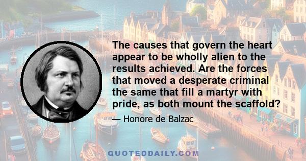 The causes that govern the heart appear to be wholly alien to the results achieved. Are the forces that moved a desperate criminal the same that fill a martyr with pride, as both mount the scaffold?