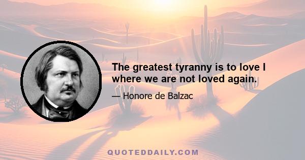 The greatest tyranny is to love I where we are not loved again.