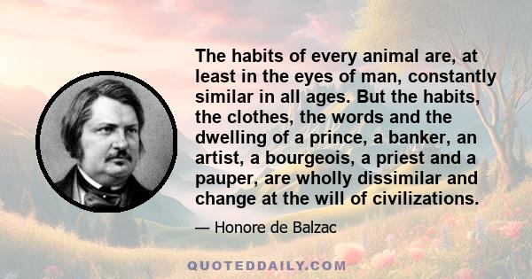 The habits of every animal are, at least in the eyes of man, constantly similar in all ages. But the habits, the clothes, the words and the dwelling of a prince, a banker, an artist, a bourgeois, a priest and a pauper,