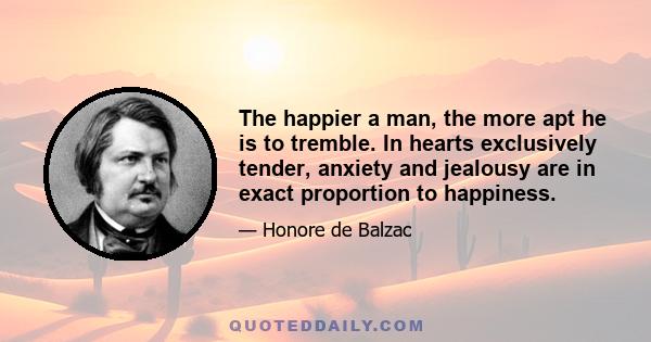 The happier a man, the more apt he is to tremble. In hearts exclusively tender, anxiety and jealousy are in exact proportion to happiness.