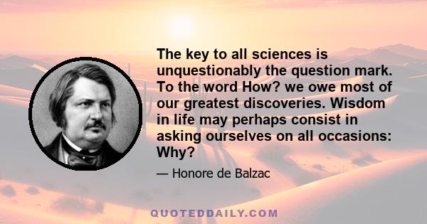 The key to all sciences is unquestionably the question mark. To the word How? we owe most of our greatest discoveries. Wisdom in life may perhaps consist in asking ourselves on all occasions: Why?