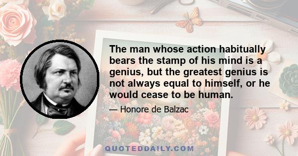 The man whose action habitually bears the stamp of his mind is a genius, but the greatest genius is not always equal to himself, or he would cease to be human.