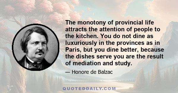 The monotony of provincial life attracts the attention of people to the kitchen. You do not dine as luxuriously in the provinces as in Paris, but you dine better, because the dishes serve you are the result of mediation 