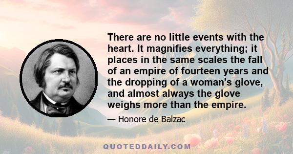 There are no little events with the heart. It magnifies everything; it places in the same scales the fall of an empire of fourteen years and the dropping of a woman's glove, and almost always the glove weighs more than