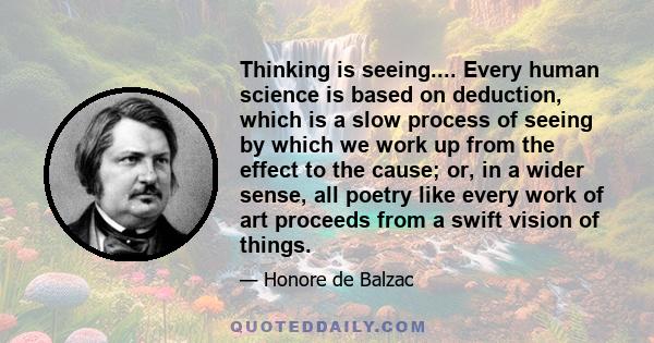 Thinking is seeing.... Every human science is based on deduction, which is a slow process of seeing by which we work up from the effect to the cause; or, in a wider sense, all poetry like every work of art proceeds from 