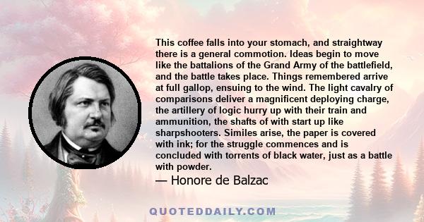 This coffee falls into your stomach, and straightway there is a general commotion. Ideas begin to move like the battalions of the Grand Army of the battlefield, and the battle takes place. Things remembered arrive at