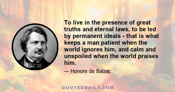 To live in the presence of great truths and eternal laws, to be led by permanent ideals - that is what keeps a man patient when the world ignores him, and calm and unspoiled when the world praises him.