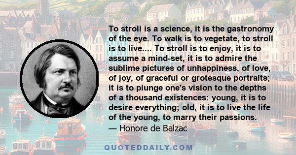 To stroll is a science, it is the gastronomy of the eye. To walk is to vegetate, to stroll is to live.... To stroll is to enjoy, it is to assume a mind-set, it is to admire the sublime pictures of unhappiness, of love,