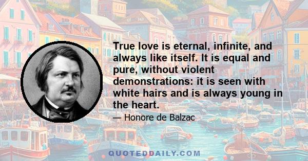 True love is eternal, infinite, and always like itself. It is equal and pure, without violent demonstrations: it is seen with white hairs and is always young in the heart.