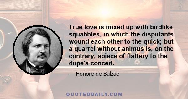 True love is mixed up with birdlike squabbles, in which the disputants wound each other to the quick; but a quarrel without animus is, on the contrary, apiece of flattery to the dupe's conceit.