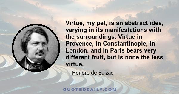 Virtue, my pet, is an abstract idea, varying in its manifestations with the surroundings. Virtue in Provence, in Constantinople, in London, and in Paris bears very different fruit, but is none the less virtue.