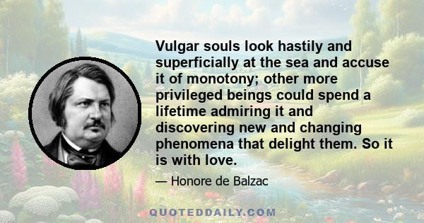 Vulgar souls look hastily and superficially at the sea and accuse it of monotony; other more privileged beings could spend a lifetime admiring it and discovering new and changing phenomena that delight them. So it is