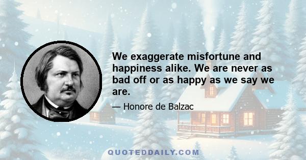 We exaggerate misfortune and happiness alike. We are never as bad off or as happy as we say we are.