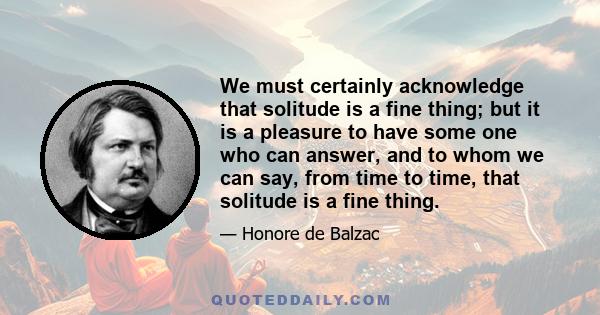 We must certainly acknowledge that solitude is a fine thing; but it is a pleasure to have some one who can answer, and to whom we can say, from time to time, that solitude is a fine thing.