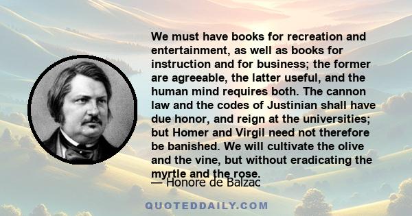 We must have books for recreation and entertainment, as well as books for instruction and for business; the former are agreeable, the latter useful, and the human mind requires both. The cannon law and the codes of