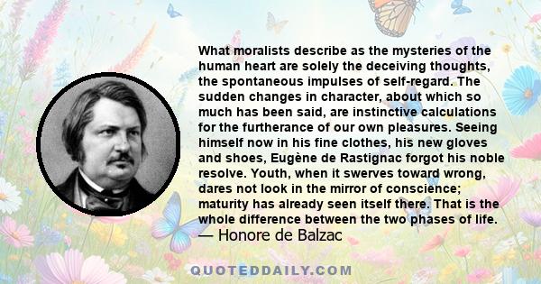 What moralists describe as the mysteries of the human heart are solely the deceiving thoughts, the spontaneous impulses of self-regard. The sudden changes in character, about which so much has been said, are instinctive 