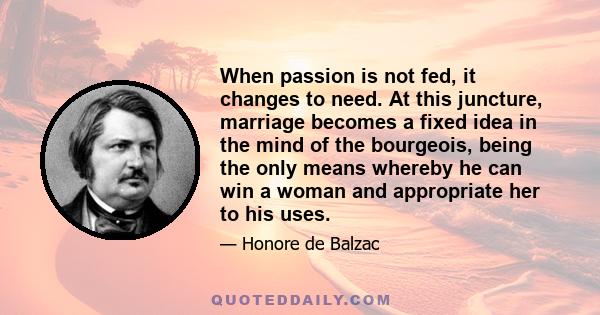 When passion is not fed, it changes to need. At this juncture, marriage becomes a fixed idea in the mind of the bourgeois, being the only means whereby he can win a woman and appropriate her to his uses.