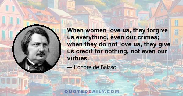 When women love us, they forgive us everything, even our crimes; when they do not love us, they give us credit for nothing, not even our virtues.