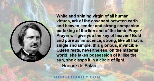 White and shining virgin of all human virtues, ark of the covenant between earth and heaven, tender and strong companion partaking of the lion and of the lamb, Prayer! Prayer will give you the key of heaven! Bold and