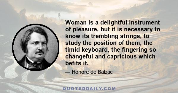 Woman is a delightful instrument of pleasure, but it is necessary to know its trembling strings, to study the position of them, the timid keyboard, the fingering so changeful and capricious which befits it.