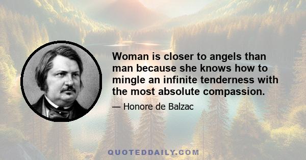 Woman is closer to angels than man because she knows how to mingle an infinite tenderness with the most absolute compassion.