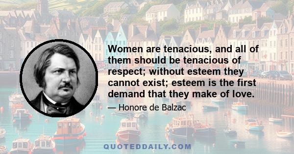 Women are tenacious, and all of them should be tenacious of respect; without esteem they cannot exist; esteem is the first demand that they make of love.