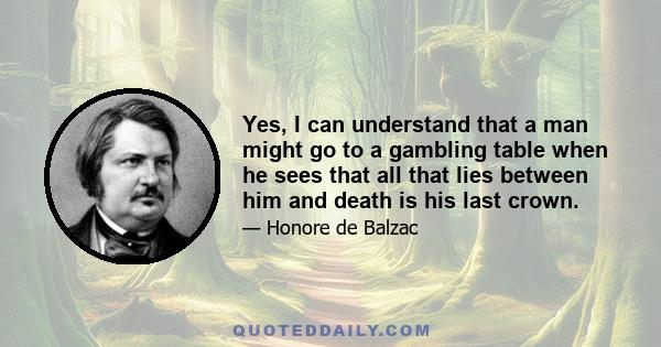 Yes, I can understand that a man might go to a gambling table when he sees that all that lies between him and death is his last crown.