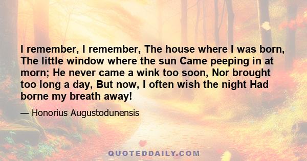 I remember, I remember, The house where I was born, The little window where the sun Came peeping in at morn; He never came a wink too soon, Nor brought too long a day, But now, I often wish the night Had borne my breath 