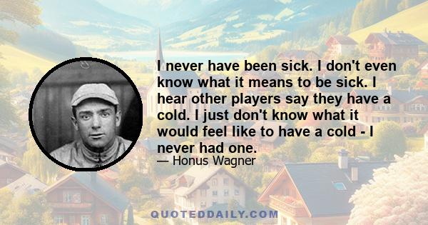 I never have been sick. I don't even know what it means to be sick. I hear other players say they have a cold. I just don't know what it would feel like to have a cold - I never had one.