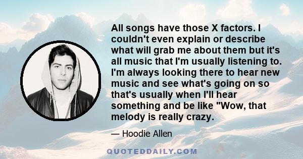 All songs have those X factors. I couldn't even explain or describe what will grab me about them but it's all music that I'm usually listening to. I'm always looking there to hear new music and see what's going on so