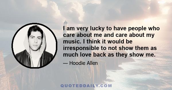 I am very lucky to have people who care about me and care about my music. I think it would be irresponsible to not show them as much love back as they show me.