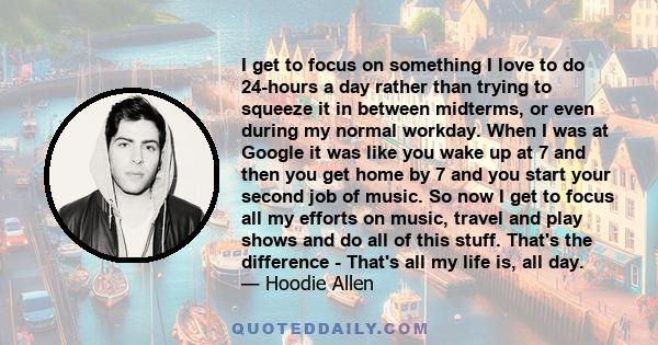 I get to focus on something I love to do 24-hours a day rather than trying to squeeze it in between midterms, or even during my normal workday. When I was at Google it was like you wake up at 7 and then you get home by