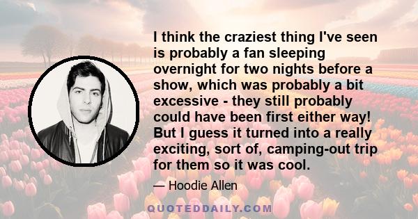 I think the craziest thing I've seen is probably a fan sleeping overnight for two nights before a show, which was probably a bit excessive - they still probably could have been first either way! But I guess it turned