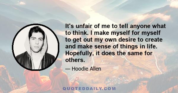 It's unfair of me to tell anyone what to think. I make myself for myself to get out my own desire to create and make sense of things in life. Hopefully, it does the same for others.