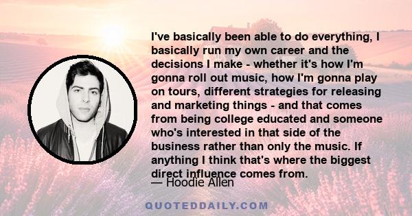 I've basically been able to do everything, I basically run my own career and the decisions I make - whether it's how I'm gonna roll out music, how I'm gonna play on tours, different strategies for releasing and