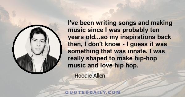 I've been writing songs and making music since I was probably ten years old...so my inspirations back then, I don't know - I guess it was something that was innate. I was really shaped to make hip-hop music and love hip 