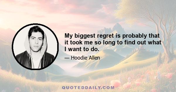 My biggest regret is probably that it took me so long to find out what I want to do.