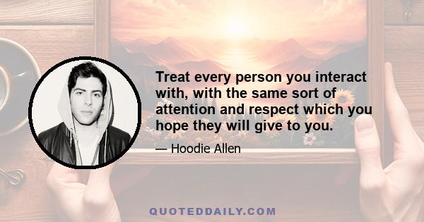 Treat every person you interact with, with the same sort of attention and respect which you hope they will give to you.