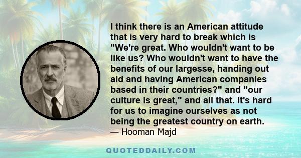 I think there is an American attitude that is very hard to break which is We're great. Who wouldn't want to be like us? Who wouldn't want to have the benefits of our largesse, handing out aid and having American