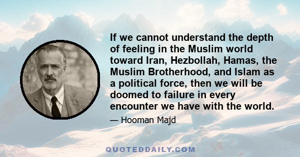 If we cannot understand the depth of feeling in the Muslim world toward Iran, Hezbollah, Hamas, the Muslim Brotherhood, and Islam as a political force, then we will be doomed to failure in every encounter we have with