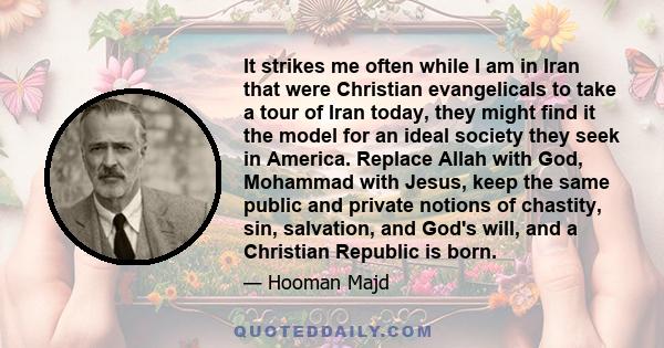 It strikes me often while I am in Iran that were Christian evangelicals to take a tour of Iran today, they might find it the model for an ideal society they seek in America. Replace Allah with God, Mohammad with Jesus,