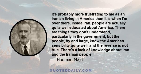 It's probably more frustrating to me as an Iranian living in America than it is when I'm over there. Inside Iran, people are actually quite well educated about America. There are things they don't understand,