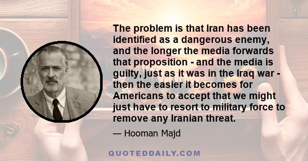 The problem is that Iran has been identified as a dangerous enemy, and the longer the media forwards that proposition - and the media is guilty, just as it was in the Iraq war - then the easier it becomes for Americans