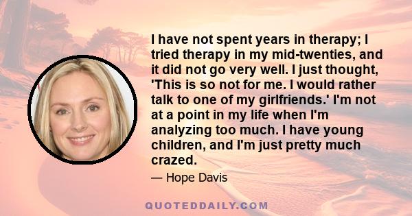 I have not spent years in therapy; I tried therapy in my mid-twenties, and it did not go very well. I just thought, 'This is so not for me. I would rather talk to one of my girlfriends.' I'm not at a point in my life