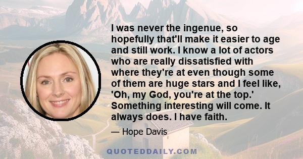 I was never the ingenue, so hopefully that'll make it easier to age and still work. I know a lot of actors who are really dissatisfied with where they're at even though some of them are huge stars and I feel like, 'Oh,