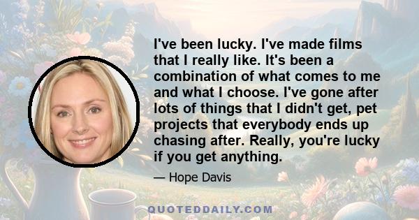 I've been lucky. I've made films that I really like. It's been a combination of what comes to me and what I choose. I've gone after lots of things that I didn't get, pet projects that everybody ends up chasing after.